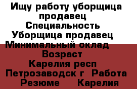 Ищу работу уборщица,продавец › Специальность ­ Уборщица,продавец › Минимальный оклад ­ 7 000 › Возраст ­ 28 - Карелия респ., Петрозаводск г. Работа » Резюме   . Карелия респ.